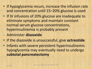 • If hypoglycemia recurs, increase the infusion rate
and concentration until 15–20% glucose is used
• If IV infusions of 20% glucose are inadequate to
eliminate symptoms and maintain constant
normal serum glucose concentrations,
hyperinsulinemia is probably present
- Administer diazoxide
• If the diazoxide is unsuccessful, give octreotide
• Infants with severe persistent hyperinsulinemic
hypoglycemia may eventually need to undergo
subtotal pancreatectomy
3/20/2022
Dr. Chongo Shapi, BSc.HB, MBChB, CUZ.
.
9
 