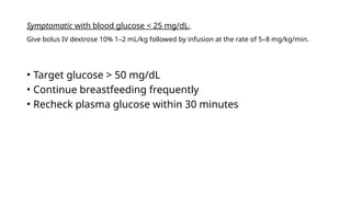 Symptomatic with blood glucose < 25 mg/dL:
Give bolus IV dextrose 10% 1–2 mL/kg followed by infusion at the rate of 5–8 mg/kg/min.
• Target glucose > 50 mg/dL
• Continue breastfeeding frequently
• Recheck plasma glucose within 30 minutes
 