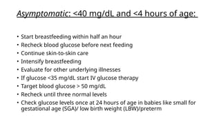 Asymptomatic: <40 mg/dL and <4 hours of age:
• Start breastfeeding within half an hour
• Recheck blood glucose before next feeding
• Continue skin-to-skin care
• Intensify breastfeeding
• Evaluate for other underlying illnesses
• If glucose <35 mg/dL start IV glucose therapy
• Target blood glucose > 50 mg/dL
• Recheck until three normal levels
• Check glucose levels once at 24 hours of age in babies like small for
gestational age (SGA)/ low birth weight (LBW)/preterm
 