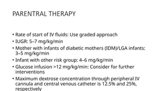 PARENTRAL THERAPY
• Rate of start of IV fluids: Use graded approach
• IUGR: 5–7 mg/kg/min
• Mother with infants of diabetic mothers (IDM)/LGA infants:
3–5 mg/kg/min
• Infant with other risk group: 4–6 mg/kg/min
• Glucose infusion >12 mg/kg/min: Consider for further
interventions
• Maximum dextrose concentration through peripheral IV
cannula and central venous catheter is 12.5% and 25%,
respectively
 