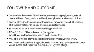 FOLLOWUP AND OUTCOME
• Determined by factors like duration,severity of hypoglycemia,rate of
cerebral blood flow,cerebral utilization of glucose and co-morbidities
• Special attention to neuro-developmental outcome,overall IQ,reading
ability,arithmetic proficiency and motor performance
• To be assessed at 1 month corrected age for vision
• At3,6,9,12 and 18months corrected age for
growth,neurodevelopment,vision and hearing loss
• MRI at 4-6 weeks provides good estimate of hypoglycemic injury
• Recurrent and persistent hypoglycemia is associated with seizures, poor
visual motor, and executive function at 4–5 years of age,
 