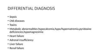 DIFFERENTIAL DIAGNOSIS
• Sepsis
• CNS diseases
• Toxins
• Metabolic abnormalities-hypocalcemia,hypo/hypernatremia,pyridoxine
deficiencies,hypomagnesimia
• Heart failure
• Adrenal insufficiency
• Liver failure
• Renal failure
 