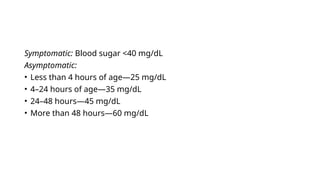 Symptomatic: Blood sugar <40 mg/dL
Asymptomatic:
• Less than 4 hours of age—25 mg/dL
• 4–24 hours of age—35 mg/dL
• 24–48 hours—45 mg/dL
• More than 48 hours—60 mg/dL
 