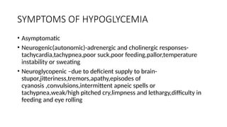 SYMPTOMS OF HYPOGLYCEMIA
• Asymptomatic
• Neurogenic(autonomic)-adrenergic and cholinergic responses-
tachycardia,tachypnea,poor suck,poor feeding,pallor,temperature
instability or sweating
• Neuroglycopenic –due to deficient supply to brain-
stupor,jitteriness,tremors,apathy,episodes of
cyanosis ,convulsions,intermittent apneic spells or
tachypnea,weak/high pitched cry,limpness and lethargy,difficulty in
feeding and eye rolling
 
