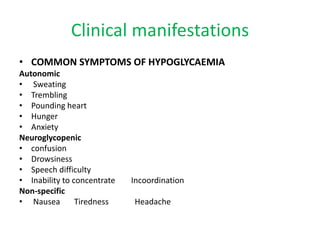 Clinical manifestations
• COMMON SYMPTOMS OF HYPOGLYCAEMIA
Autonomic
• Sweating
• Trembling
• Pounding heart
• Hunger
• Anxiety
Neuroglycopenic
• confusion
• Drowsiness
• Speech difficulty
• Inability to concentrate Incoordination
Non-specific
• Nausea Tiredness Headache
 