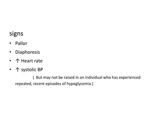 signs
• Pallor
• Diaphoresis
• ↑ Heart rate
• ↑ systolic BP
( But may not be raised in an individual who has experienced
repeated, recent episodes of hypoglycemia.)
 