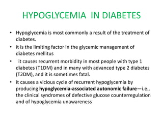 HYPOGLYCEMIA IN DIABETES
• Hypoglycemia is most commonly a result of the treatment of
diabetes.
• it is the limiting factor in the glycemic management of
diabetes mellitus
• it causes recurrent morbidity in most people with type 1
diabetes (T1DM) and in many with advanced type 2 diabetes
(T2DM), and it is sometimes fatal.
• it causes a vicious cycle of recurrent hypoglycemia by
producing hypoglycemia-associated autonomic failure—i.e.,
the clinical syndromes of defective glucose counterregulation
and of hypoglycemia unawareness
 
