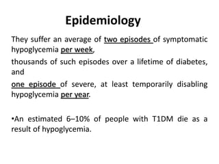 Epidemiology
They suffer an average of two episodes of symptomatic
hypoglycemia per week,
thousands of such episodes over a lifetime of diabetes,
and
one episode of severe, at least temporarily disabling
hypoglycemia per year.
•An estimated 6–10% of people with T1DM die as a
result of hypoglycemia.
 