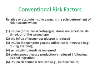 Conventional Risk Factors
Relative or absolute insulin excess is the sole determinant of
risk.it occurs when:
(1) insulin (or insulin secretagogue) doses are excessive, ill-
timed, or of the wrong type
(2) the influx of exogenous glucose is reduced
(3) insulin-independent glucose utilization is increased (e.g.,
during exercise);
(4) sensitivity to insulin is increased
(5) endogenous glucose production is reduced ( following
alcohol ingestion)
(6) insulin clearance is reduced (e.g., in renal failure).
 