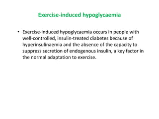 Exercise-induced hypoglycaemia
• Exercise-induced hypoglycaemia occurs in people with
well-controlled, insulin-treated diabetes because of
hyperinsulinaemia and the absence of the capacity to
suppress secretion of endogenous insulin, a key factor in
the normal adaptation to exercise.
 