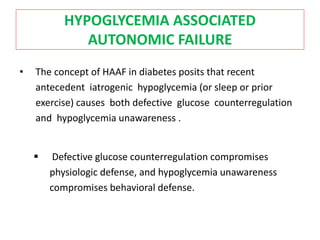 HYPOGLYCEMIA ASSOCIATED
AUTONOMIC FAILURE
• The concept of HAAF in diabetes posits that recent
antecedent iatrogenic hypoglycemia (or sleep or prior
exercise) causes both defective glucose counterregulation
and hypoglycemia unawareness .
 Defective glucose counterregulation compromises
physiologic defense, and hypoglycemia unawareness
compromises behavioral defense.
 