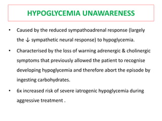 HYPOGLYCEMIA UNAWARENESS
• Caused by the reduced sympathoadrenal response (largely
the ↓ sympathetic neural response) to hypoglycemia.
• Characterised by the loss of warning adrenergic & cholinergic
symptoms that previously allowed the patient to recognise
developing hypoglycemia and therefore abort the episode by
ingesting carbohydrates.
• 6x increased risk of severe iatrogenic hypoglycemia during
aggressive treatment .
 