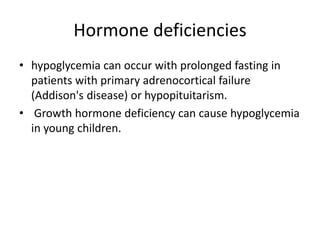 Hormone deficiencies
• hypoglycemia can occur with prolonged fasting in
patients with primary adrenocortical failure
(Addison's disease) or hypopituitarism.
• Growth hormone deficiency can cause hypoglycemia
in young children.
 