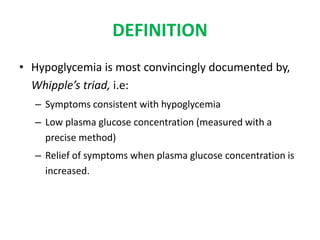DEFINITION
• Hypoglycemia is most convincingly documented by,
Whipple’s triad, i.e:
– Symptoms consistent with hypoglycemia
– Low plasma glucose concentration (measured with a
precise method)
– Relief of symptoms when plasma glucose concentration is
increased.
 