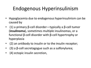 Endogenous Hyperinsulinism
• Hypoglycemia due to endogenous hyperinsulinism can be
caused by
• (1) a primary β-cell disorder—typically a β-cell tumor
(insulinoma), sometimes multiple insulinomas, or a
functional β-cell disorder with β-cell hypertrophy or
hyperplasia
• (2) an antibody to insulin or to the insulin receptor;
• (3) a β-cell secretagogue such as a sulfonylurea;
• (4) ectopic insulin secretion,
 