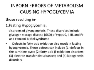 INBORN ERRORS OF METABOLISM
CAUSING HYPOGLYCEMIA
those resulting in-
1.Fasting Hypoglycemia:
disorders of glycogenolysis. These disorders include
glycogen storage disease (GSD) of types 0, I, III, and IV
and Fanconi-Bickel syndrome
• Defects in fatty acid oxidation also result in fasting
hypoglycemia. These defects can include (1) defects in
the carnitine cycle (2) fatty-acid β-oxidation disorders;
(3) electron transfer disturbances; and (4) ketogenesis
disorders
 