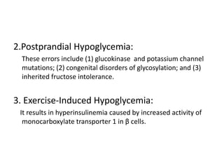 2.Postprandial Hypoglycemia:
These errors include (1) glucokinase and potassium channel
mutations; (2) congenital disorders of glycosylation; and (3)
inherited fructose intolerance.
3. Exercise-Induced Hypoglycemia:
It results in hyperinsulinemia caused by increased activity of
monocarboxylate transporter 1 in β cells.
 