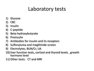 Laboratory tests
1) Glucose
2) CBC
3) Insulin
4) C-peptide
5) Beta-hydroxybutyrate
6) Proinsulin
7) Antibodies for insulin and its receptors
8) Sulfonylurea and meglitinide screen
9) Electrolytes, BUN/Cr, UA
10) liver function tests, cortisol and thyroid levels , growth
hormone level
11) Other tests: CT and MRI
 