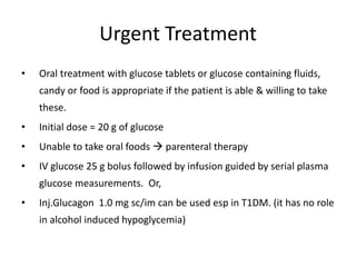 Urgent Treatment
• Oral treatment with glucose tablets or glucose containing fluids,
candy or food is appropriate if the patient is able & willing to take
these.
• Initial dose = 20 g of glucose
• Unable to take oral foods  parenteral therapy
• IV glucose 25 g bolus followed by infusion guided by serial plasma
glucose measurements. Or,
• Inj.Glucagon 1.0 mg sc/im can be used esp in T1DM. (it has no role
in alcohol induced hypoglycemia)
 