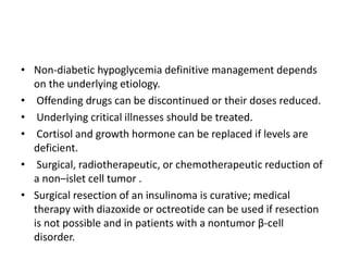 • Non-diabetic hypoglycemia definitive management depends
on the underlying etiology.
• Offending drugs can be discontinued or their doses reduced.
• Underlying critical illnesses should be treated.
• Cortisol and growth hormone can be replaced if levels are
deficient.
• Surgical, radiotherapeutic, or chemotherapeutic reduction of
a non–islet cell tumor .
• Surgical resection of an insulinoma is curative; medical
therapy with diazoxide or octreotide can be used if resection
is not possible and in patients with a nontumor β-cell
disorder.
 