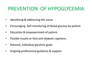 PREVENTION OF HYPOGLYCEMIA
• Identifying & addressing the cause
• Encouraging Self-monitoring of blood glucose by patient
• Education & empowerment of patient
• Flexible insulin or Oral anti-diabetic regimens
• Rational, individual glycemic goals
• Ongoing professional guidance & support
 