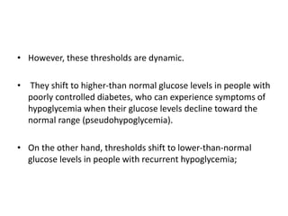 • However, these thresholds are dynamic.
• They shift to higher-than normal glucose levels in people with
poorly controlled diabetes, who can experience symptoms of
hypoglycemia when their glucose levels decline toward the
normal range (pseudohypoglycemia).
• On the other hand, thresholds shift to lower-than-normal
glucose levels in people with recurrent hypoglycemia;
 