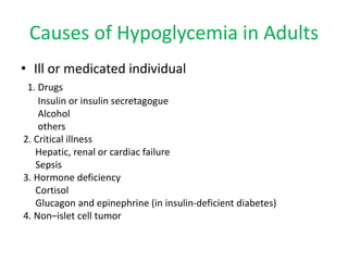 Causes of Hypoglycemia in Adults
• Ill or medicated individual
1. Drugs
Insulin or insulin secretagogue
Alcohol
others
2. Critical illness
Hepatic, renal or cardiac failure
Sepsis
3. Hormone deficiency
Cortisol
Glucagon and epinephrine (in insulin-deficient diabetes)
4. Non–islet cell tumor
 