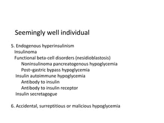 Seemingly well individual
5. Endogenous hyperinsulinism
Insulinoma
Functional beta-cell disorders (nesidioblastosis)
Noninsulinoma pancreatogenous hypoglycemia
Post–gastric bypass hypoglycemia
Insulin autoimmune hypoglycemia
Antibody to insulin
Antibody to insulin receptor
Insulin secretagogue
6. Accidental, surreptitious or malicious hypoglycemia
 