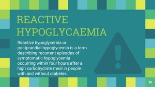 REACTIVE
HYPOGLYCAEMIA
Reactive hypoglycemia or
postprandial hypoglycemia is a term
describing recurrent episodes of
symptomatic hypoglycemia
occurring within four hours after a
high carbohydrate meal in people
with and without diabetes.
10
 