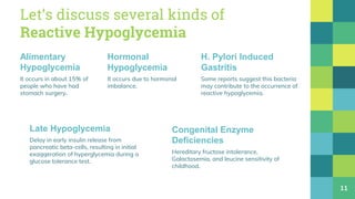 Let’s discuss several kinds of
Reactive Hypoglycemia
Alimentary
Hypoglycemia
It occurs in about 15% of
people who have had
stomach surgery.
Hormonal
Hypoglycemia
It occurs due to hormonal
imbalance.
H. Pylori Induced
Gastritis
Some reports suggest this bacteria
may contribute to the occurrence of
reactive hypoglycemia.
11
Congenital Enzyme
Deficiencies
Hereditary fructose intolerance,
Galactosemia, and leucine sensitivity of
childhood.
Late Hypoglycemia
Delay in early insulin release from
pancreatic beta-cells, resulting in initial
exaggeration of hyperglycemia during a
glucose tolerance test.
 