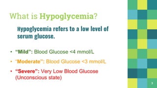 What is Hypoglycemia?
Hypoglycemia refers to a low level of
serum glucose.
• “Mild”: Blood Glucose <4 mmol/L
• “Moderate”: Blood Glucose <3 mmol/L
• “Severe”: Very Low Blood Glucose
(Unconscious state)
3
 