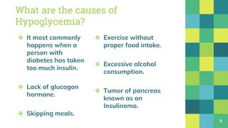 ❖ It most commonly
happens when a
person with
diabetes has taken
too much insulin.
❖ Lack of glucagon
hormone.
❖ Skipping meals.
What are the causes of
Hypoglycemia?
❖ Exercise without
proper food intake.
❖ Excessive alcohol
consumption.
❖ Tumor of pancreas
known as an
Insulinoma.
5
 