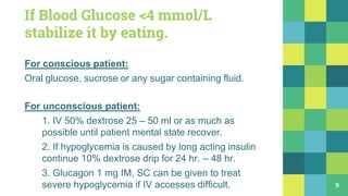 If Blood Glucose <4 mmol/L
stabilize it by eating.
For conscious patient:
Oral glucose, sucrose or any sugar containing fluid.
For unconscious patient:
1. IV 50% dextrose 25 – 50 ml or as much as
possible until patient mental state recover.
2. If hypoglycemia is caused by long acting insulin
continue 10% dextrose drip for 24 hr. – 48 hr.
3. Glucagon 1 mg IM, SC can be given to treat
severe hypoglycemia if IV accesses difficult. 9
 