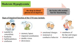 Moderate Hypoglycemia
Signs of impaired function of the CNS may include:
the drop in blood
glucose level deprives
the brain cells needed
fuel for functioning
 inability to
concentrate
 headache
 lightheadedness
 confusion
 memory lapses
 impaired coordination
 double vision
 drowsiness
 emotional changes
 irrational or
combative behavior
 numbness of
the lips and tongue
 slurred speech
 