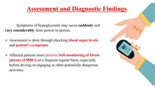Assessment and Diagnostic Findings
Symptoms of hypoglycemia may occur suddenly and
vary considerably from person to person.
 Assessment is done through checking blood sugar levels
and patient’s symptoms.
 Affected patients must perform Self-monitoring of blood
glucose (SMBG) on a frequent regular basis, especially
before driving or engaging in other potentially dangerous
activities.
 