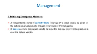 Management
2. Initiating Emergency Measures
 A concentrated source of carbohydrate followed by a snack should be given to
the patient on awakening to prevent recurrence of hypoglycemia
 If nausea occurs, the patient should be turned to the side to prevent aspiration in
case the patient vomits.
 
