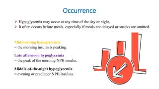 Occurrence
 Hypoglycemia may occur at any time of the day or night.
 It often occurs before meals, especially if meals are delayed or snacks are omitted.
Midmorning hypoglycemia
= the morning insulin is peaking.
Late afternoon hypoglycemia
= the peak of the morning NPH insulin.
Middle-of-the-night hypoglycemia
= evening or predinner NPH insulins.
 