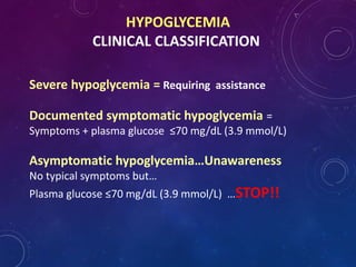 HYPOGLYCEMIA
CLINICAL CLASSIFICATION
Severe hypoglycemia = Requiring assistance
Documented symptomatic hypoglycemia =
Symptoms + plasma glucose ≤70 mg/dL (3.9 mmol/L)
Asymptomatic hypoglycemia…Unawareness
No typical symptoms but…
Plasma glucose ≤70 mg/dL (3.9 mmol/L) …STOP!!
 