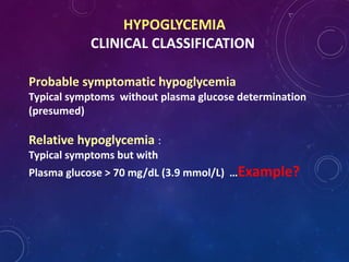 HYPOGLYCEMIA
CLINICAL CLASSIFICATION
Probable symptomatic hypoglycemia
Typical symptoms without plasma glucose determination
(presumed)
Relative hypoglycemia :
Typical symptoms but with
Plasma glucose > 70 mg/dL (3.9 mmol/L) …Example?
 