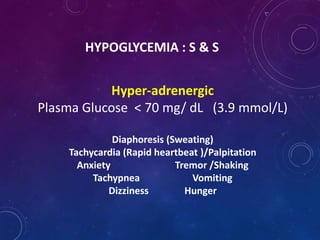 HYPOGLYCEMIA : S & S
Hyper-adrenergic
Plasma Glucose < 70 mg/ dL (3.9 mmol/L)
Diaphoresis (Sweating)
Tachycardia (Rapid heartbeat )/Palpitation
Anxiety Tremor /Shaking
Tachypnea Vomiting
Dizziness Hunger
 