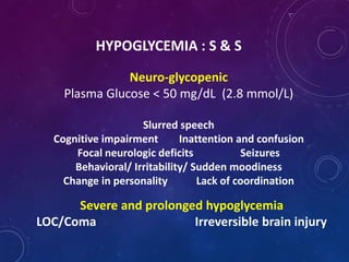 HYPOGLYCEMIA : S & S
Neuro-glycopenic
Plasma Glucose < 50 mg/dL (2.8 mmol/L)
Slurred speech
Cognitive impairment Inattention and confusion
Focal neurologic deficits Seizures
Behavioral/ Irritability/ Sudden moodiness
Change in personality Lack of coordination
Severe and prolonged hypoglycemia
LOC/Coma Irreversible brain injury
 