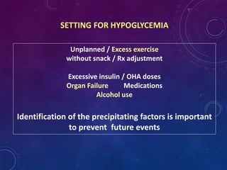 SETTING FOR HYPOGLYCEMIA
Unplanned / Excess exercise
without snack / Rx adjustment
Excessive insulin / OHA doses
Organ Failure Medications
Alcohol use
Identification of the precipitating factors is important
to prevent future events
 