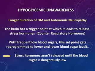 HYPOGLYCEMIC UNAWARENESS
Longer duration of DM and Autonomic Neuropathy
The brain has a trigger point at which it leads to release
stress hormones (Counter Regulatory Hormones)
With frequent low blood sugars, this set point gets
reprogrammed to lower and lower blood sugar levels.
Stress hormones aren’t released until the blood
sugar is dangerously low
 