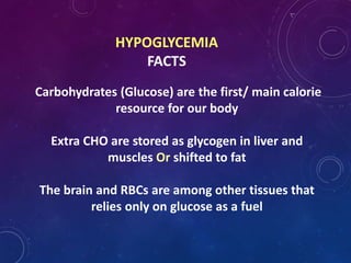 HYPOGLYCEMIA
FACTS
Carbohydrates (Glucose) are the first/ main calorie
resource for our body
Extra CHO are stored as glycogen in liver and
muscles Or shifted to fat
The brain and RBCs are among other tissues that
relies only on glucose as a fuel
 