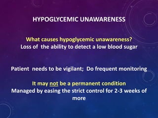 HYPOGLYCEMIC UNAWARENESS
What causes hypoglycemic unawareness?
Loss of the ability to detect a low blood sugar
Patient needs to be vigilant; Do frequent monitoring
It may not be a permanent condition
Managed by easing the strict control for 2-3 weeks of
more
 