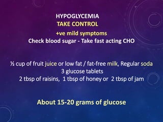 HYPOGLYCEMIA
TAKE CONTROL
+ve mild symptoms
Check blood sugar - Take fast acting CHO
½ cup of fruit juice or low fat / fat-free milk, Regular soda
3 glucose tablets
2 tbsp of raisins, 1 tbsp of honey or 2 tbsp of jam
About 15-20 grams of glucose
 
