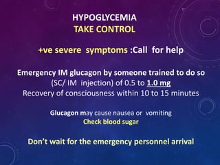 HYPOGLYCEMIA
TAKE CONTROL
+ve severe symptoms :Call for help
Emergency IM glucagon by someone trained to do so
(SC/ IM injection) of 0.5 to 1.0 mg
Recovery of consciousness within 10 to 15 minutes
Glucagon may cause nausea or vomiting
Check blood sugar
Don’t wait for the emergency personnel arrival
 