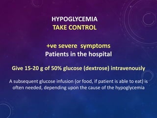 HYPOGLYCEMIA
TAKE CONTROL
+ve severe symptoms
Patients in the hospital
Give 15-20 g of 50% glucose (dextrose) intravenously
A subsequent glucose infusion (or food, if patient is able to eat) is
often needed, depending upon the cause of the hypoglycemia
 