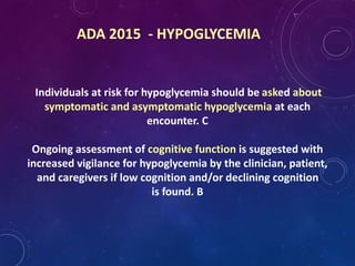 ADA 2015 - HYPOGLYCEMIA
Individuals at risk for hypoglycemia should be asked about
symptomatic and asymptomatic hypoglycemia at each
encounter. C
Ongoing assessment of cognitive function is suggested with
increased vigilance for hypoglycemia by the clinician, patient,
and caregivers if low cognition and/or declining cognition
is found. B
 