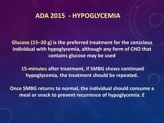 ADA 2015 - HYPOGLYCEMIA
Glucose (15–20 g) is the preferred treatment for the conscious
individual with hypoglycemia, although any form of CHO that
contains glucose may be used
15-minutes after treatment, if SMBG shows continued
hypoglycemia, the treatment should be repeated.
Once SMBG returns to normal, the individual should consume a
meal or snack to prevent recurrence of hypoglycemia. E
 